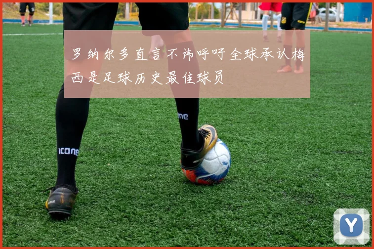 罗纳尔多直言不讳呼吁全球承认梅西是足球历史最佳球员