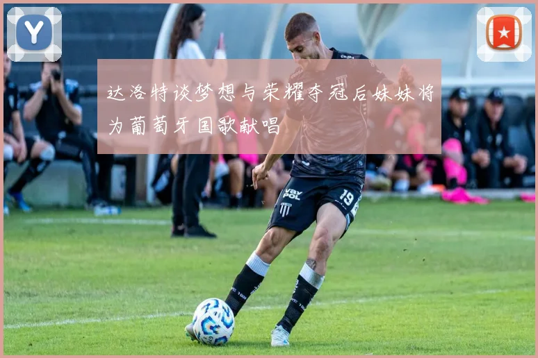 达洛特谈梦想与荣耀夺冠后妹妹将为葡萄牙国歌献唱