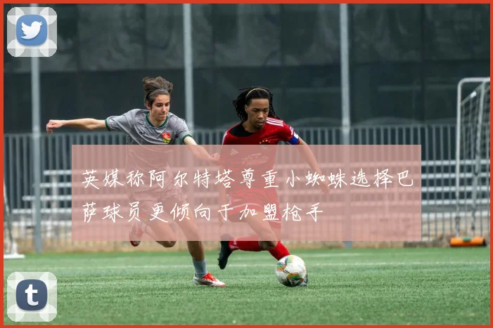 英媒称阿尔特塔尊重小蜘蛛选择巴萨球员更倾向于加盟枪手