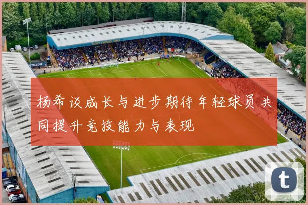 杨希谈成长与进步期待年轻球员共同提升竞技能力与表现
