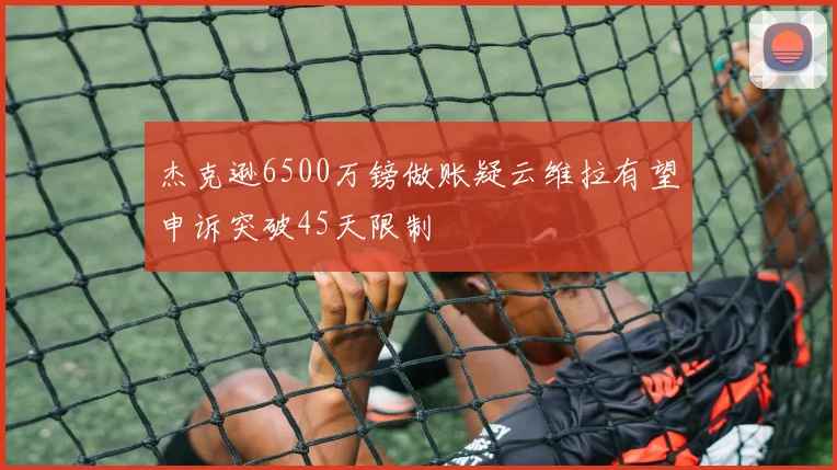 杰克逊6500万镑做账疑云维拉有望申诉突破45天限制