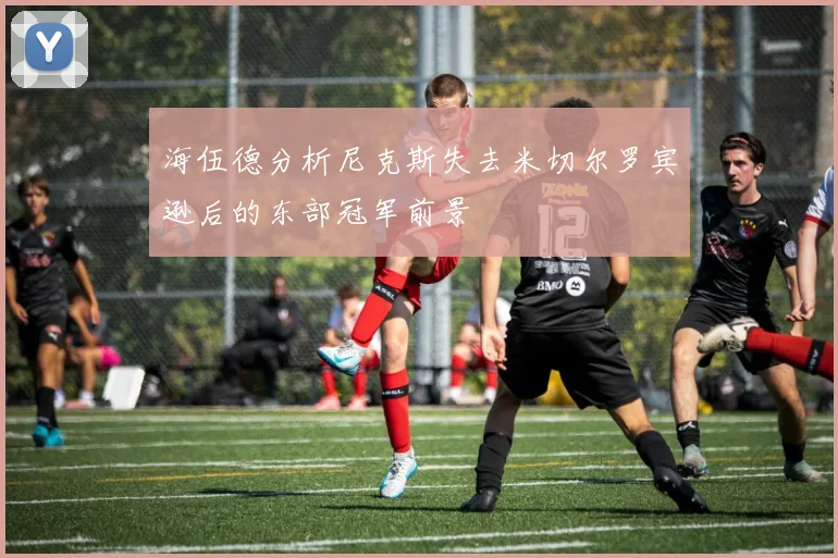 海伍德分析尼克斯失去米切尔罗宾逊后的东部冠军前景
