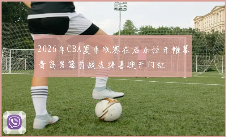 2026年CBA夏季联赛在启东拉开帷幕青岛男篮首战告捷喜迎开门红