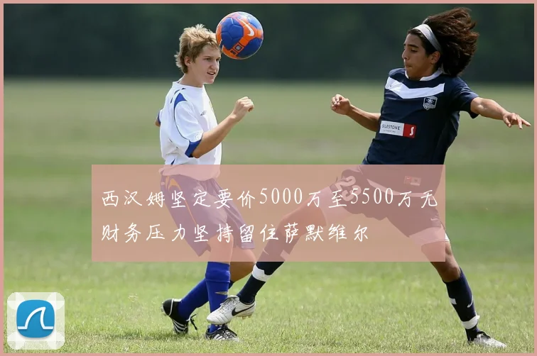 西汉姆坚定要价5000万至5500万无财务压力坚持留住萨默维尔