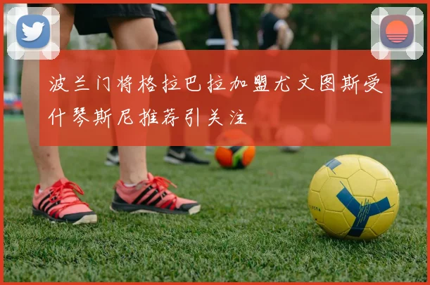 波兰门将格拉巴拉加盟尤文图斯受什琴斯尼推荐引关注