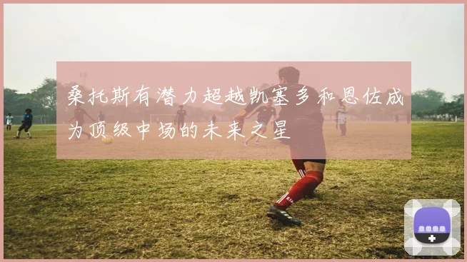 桑托斯有潜力超越凯塞多和恩佐成为顶级中场的未来之星