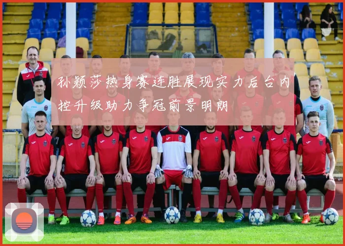 孙颖莎热身赛连胜展现实力后台内控升级助力争冠前景明朗