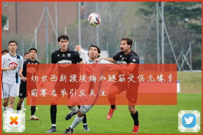 切尔西新援埃梅加腿筋受伤无缘季前赛名单引发关注