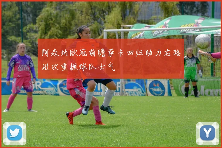 阿森纳欧冠前瞻萨卡回归助力右路进攻重振球队士气