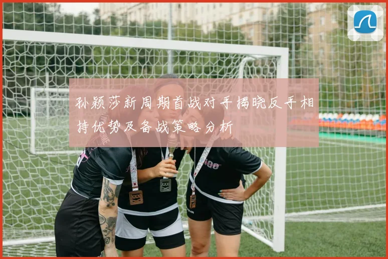 孙颖莎新周期首战对手揭晓反手相持优势及备战策略分析