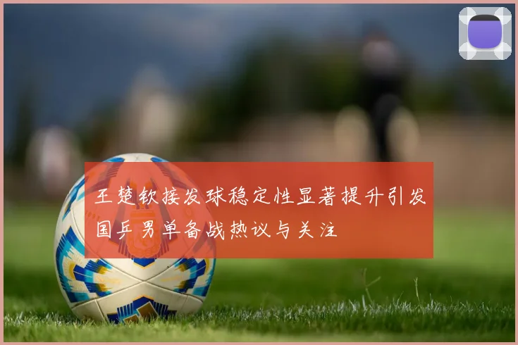 王楚钦接发球稳定性显著提升引发国乒男单备战热议与关注