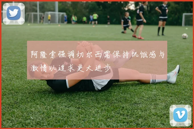 阿隆索强调切尔西需保持饥饿感与激情以追求更大进步