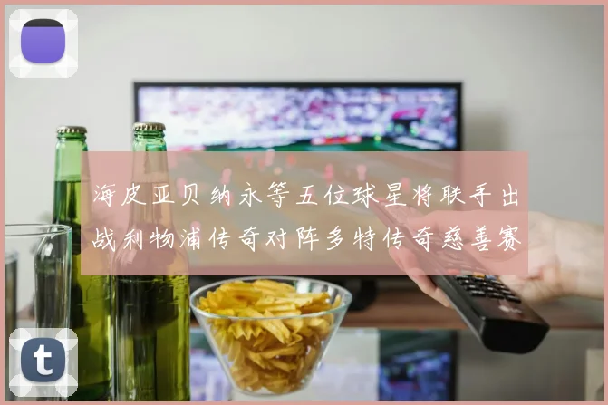海皮亚贝纳永等五位球星将联手出战利物浦传奇对阵多特传奇慈善赛