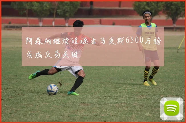 阿森纳继续追逐吉马良斯6500万镑或成交易关键