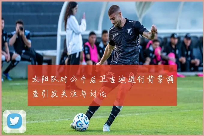 太阳队对公牛后卫吉迪进行背景调查引发关注与讨论