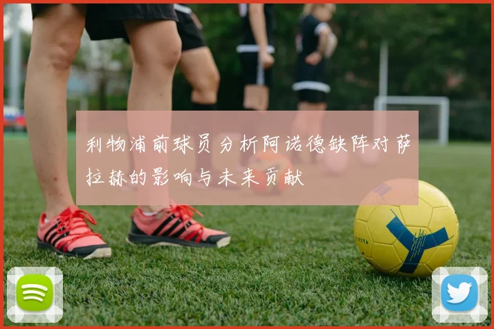 利物浦前球员分析阿诺德缺阵对萨拉赫的影响与未来贡献