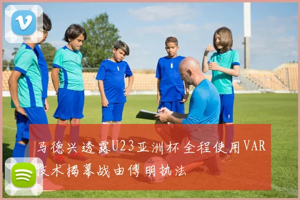 马德兴透露U23亚洲杯全程使用VAR技术揭幕战由傅明执法