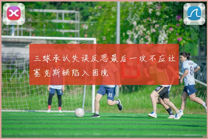 三球承认失误反思最后一攻不应让塞克斯顿陷入困境