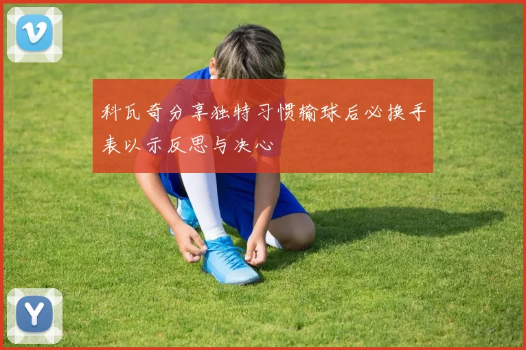 科瓦奇分享独特习惯输球后必换手表以示反思与决心