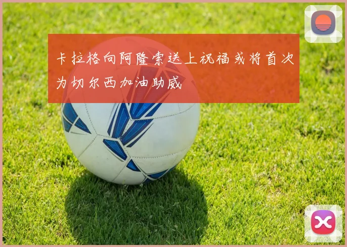 卡拉格向阿隆索送上祝福或将首次为切尔西加油助威
