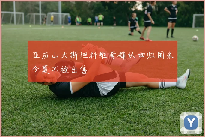 亚历山大斯坦科维奇确认回归国米今夏不被出售