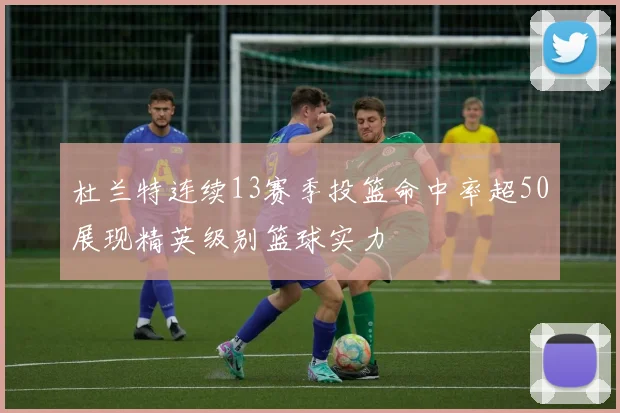 杜兰特连续13赛季投篮命中率超50展现精英级别篮球实力
