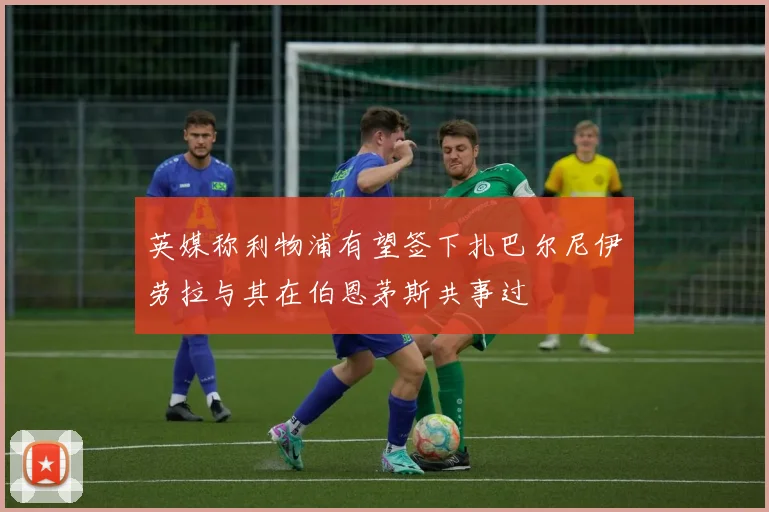 英媒称利物浦有望签下扎巴尔尼伊劳拉与其在伯恩茅斯共事过