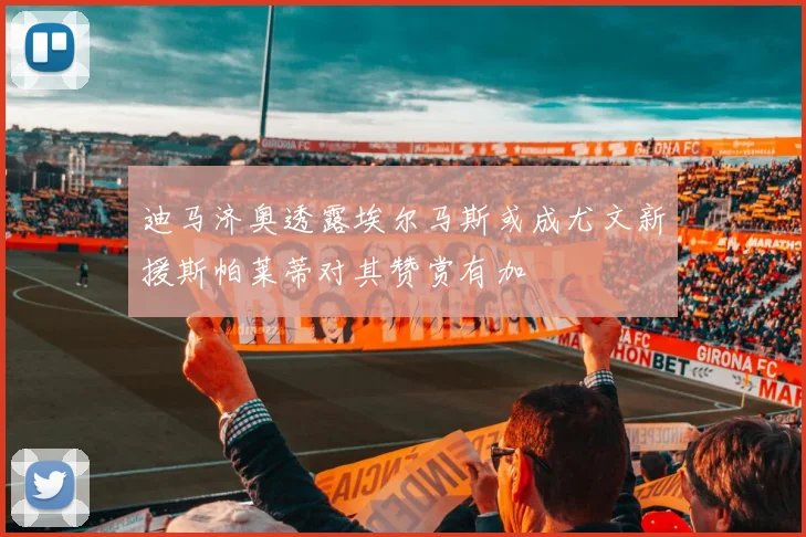 迪马济奥透露埃尔马斯或成尤文新援斯帕莱蒂对其赞赏有加