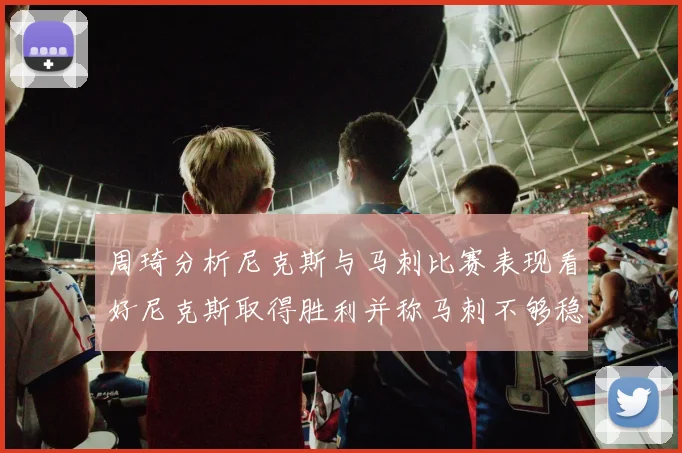 周琦分析尼克斯与马刺比赛表现看好尼克斯取得胜利并称马刺不够稳定