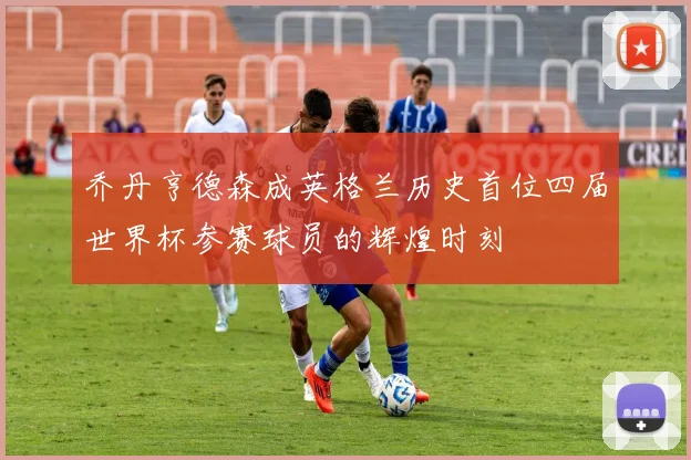 乔丹亨德森成英格兰历史首位四届世界杯参赛球员的辉煌时刻