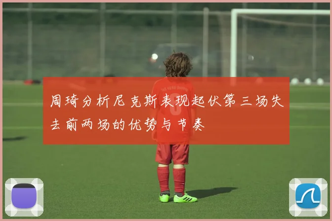 周琦分析尼克斯表现起伏第三场失去前两场的优势与节奏