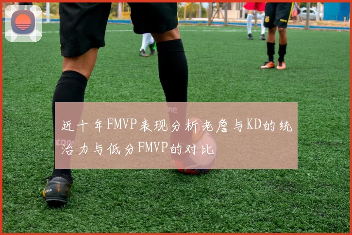 近十年FMVP表现分析老詹与KD的统治力与低分FMVP的对比