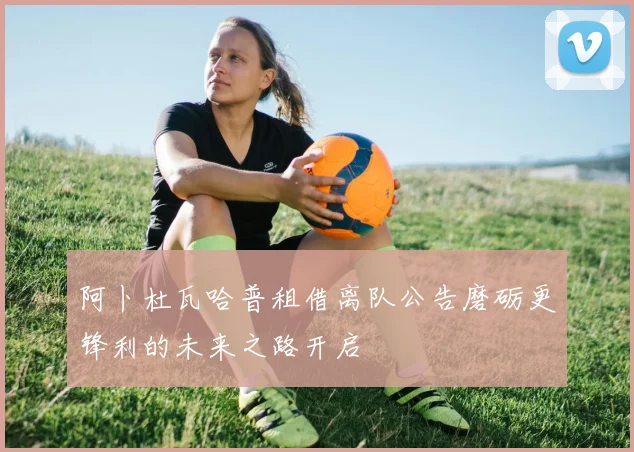 阿卜杜瓦哈普租借离队公告磨砺更锋利的未来之路开启