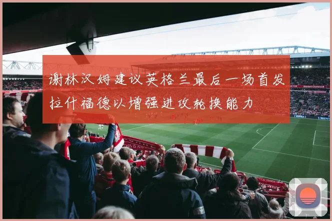 谢林汉姆建议英格兰最后一场首发拉什福德以增强进攻轮换能力