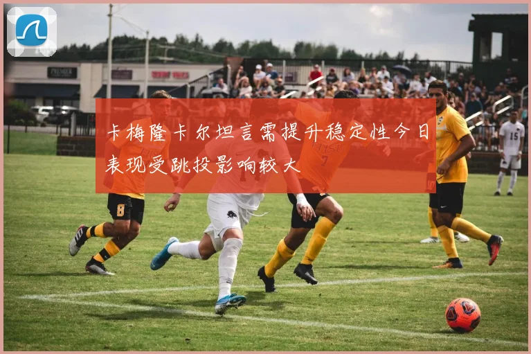 卡梅隆卡尔坦言需提升稳定性今日表现受跳投影响较大