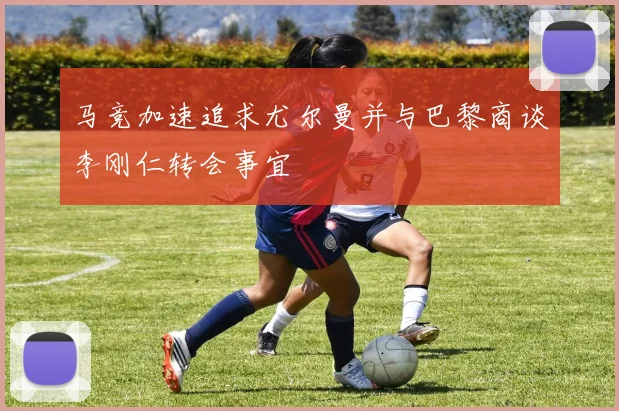 马竞加速追求尤尔曼并与巴黎商谈李刚仁转会事宜