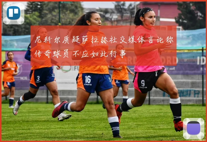 尼科尔质疑萨拉赫社交媒体言论称传奇球员不应如此行事