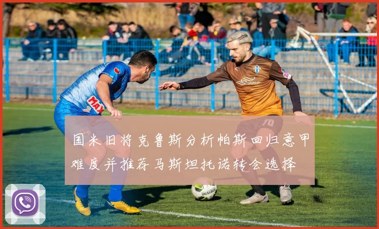 国米旧将克鲁斯分析帕斯回归意甲难度并推荐马斯坦托诺转会选择