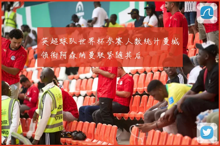 英超球队世界杯参赛人数统计曼城领衔阿森纳曼联紧随其后