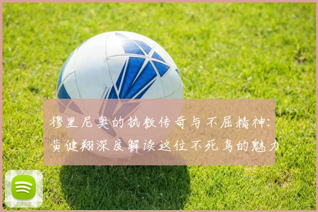 穆里尼奥的执教传奇与不屈精神：黄健翔深度解读这位不死鸟的魅力