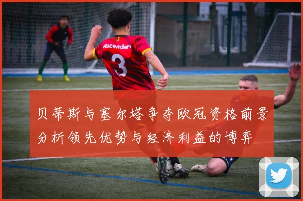 贝蒂斯与塞尔塔争夺欧冠资格前景分析领先优势与经济利益的博弈