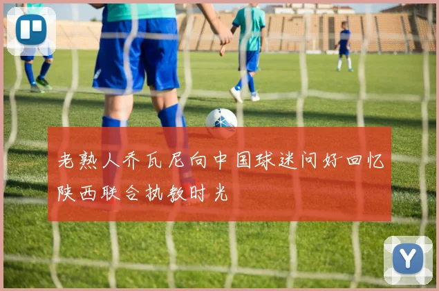 老熟人乔瓦尼向中国球迷问好回忆陕西联合执教时光