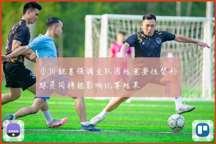 小川航基强调全队团结重要性替补球员同样能影响比赛结果