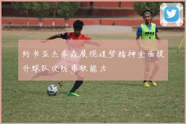 约书亚杰弗森展现追梦精神全面提升球队攻防串联能力