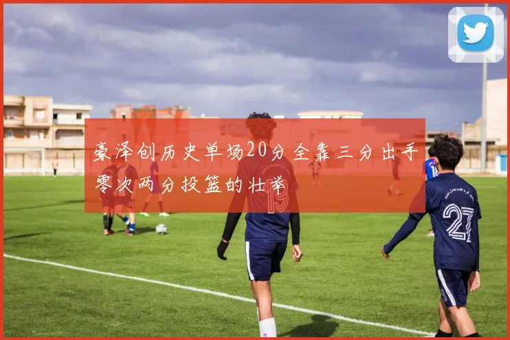 豪泽创历史单场20分全靠三分出手零次两分投篮的壮举