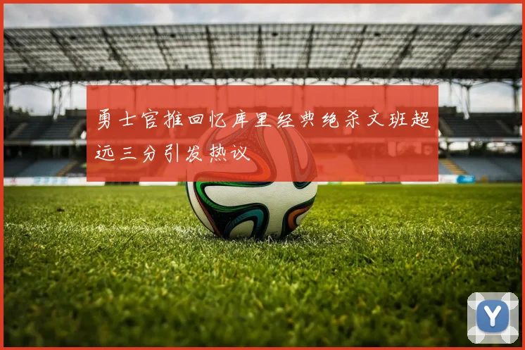 勇士官推回忆库里经典绝杀文班超远三分引发热议